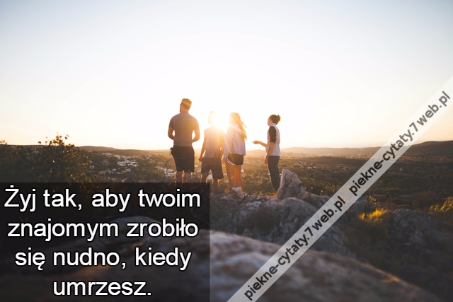 Żyj tak, aby twoim znajomym zrobiło się nudno, kiedy umrzesz.