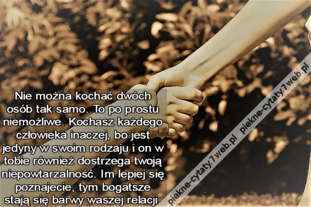 Nie można kochać dwóch osób tak samo. To po prostu niemożliwe. Kochasz każdego człowieka inaczej, bo jest jedyny w swoim rodzaju i on w tobie również dostrzega twoją niepowtarzalność. Im lepiej się poznajecie, tym bogatsze stają się barwy waszej relacji.