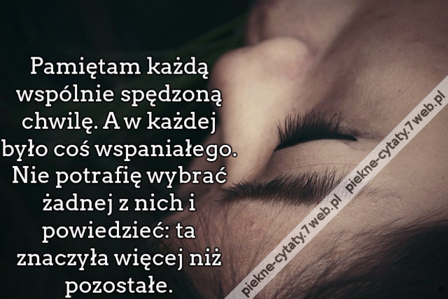 Pamiętam każdą wspólnie spędzoną chwilę. A w każdej było coś wspaniałego. Nie potrafię wybrać żadnej z nich i powiedzieć: ta znaczyła więcej niż pozostałe.