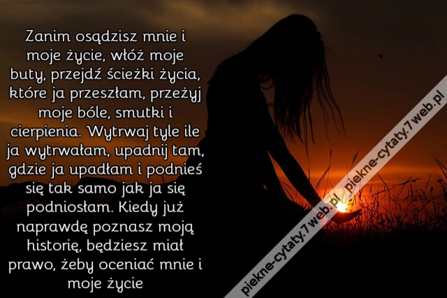 Zanim osądzisz mnie i moje życie, włóż moje buty, przejdź ścieżki życia, które ja przeszłam, przeżyj moje bóle, smutki i cierpienia. Wytrwaj tyle ile ja wytrwałam, upadnij tam, gdzie ja upadłam i podnieś się tak samo jak ja się podniosłam. Kiedy już napr