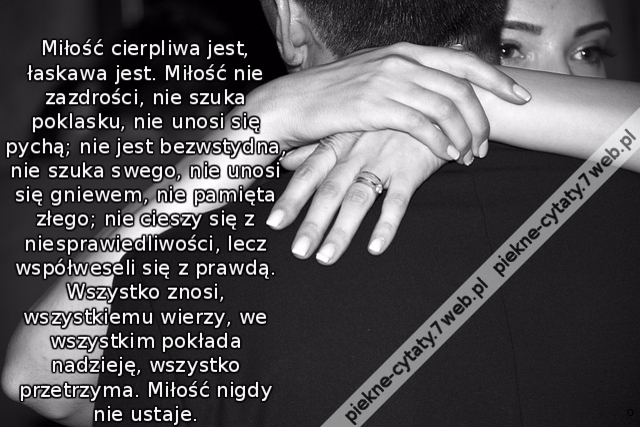 Miłość cierpliwa jest, łaskawa jest. Miłość nie zazdrości, nie szuka poklasku, nie unosi się pychą; nie jest bezwstydna, nie szuka swego, nie unosi się gniewem, nie pamięta złego; nie cieszy się z niesprawiedliwości, lecz współweseli się z prawdą. Wszystk