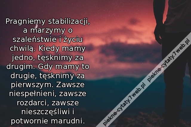 Pragniemy stabilizacji, a marzymy o szaleństwie i życiu chwilą. Kiedy mamy jedno, tęsknimy za drugim. Gdy mamy to drugie, tęsknimy za pierwszym. Zawsze niespełnieni, zawsze rozdarci, zawsze nieszczęśliwi i potwornie marudni.