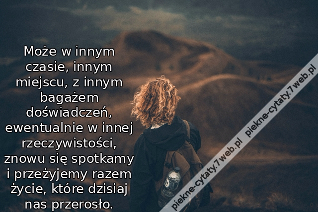 Może w innym czasie, innym miejscu, z innym bagażem doświadczeń, ewentualnie w innej rzeczywistości, znowu się spotkamy i przeżyjemy razem życie, które dzisiaj nas przerosło.