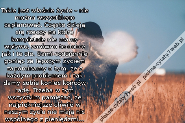 oTakie jest właśnie życie – nie można wszystkiego zaplanować. Często dzieją się rzeczy na które kompletnie nie mamy wpływu, zarówno te dobre jak i te złe. Sami codziennie goniąc za lepszym życiem zapominamy o tym, że z każdym problemem i tak damy sobie ko