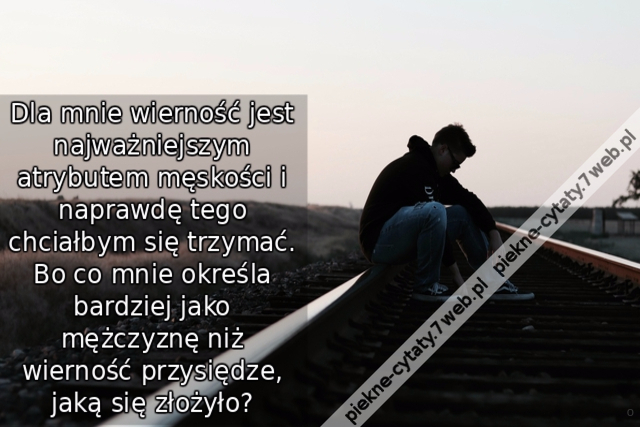 Dla mnie wierność jest najważniejszym atrybutem męskości i naprawdę tego chciałbym się trzymać. Bo co mnie określa bardziej jako mężczyznę niż wierność przysiędze, jaką się złożyło?