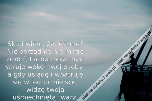 Skąd wiem, że tęsknię? Nic porządnie nie mogę zrobić, każda moja myśl wiruje wokół twej osoby, a gdy usiądę i wpatruję się w jedno miejsce, widzę twoją uśmiechniętą twarz.