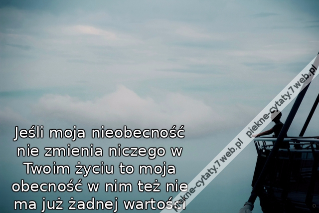 Jeśli moja nieobecność nie zmienia niczego w Twoim życiu to moja obecność w nim też nie ma już żadnej wartości