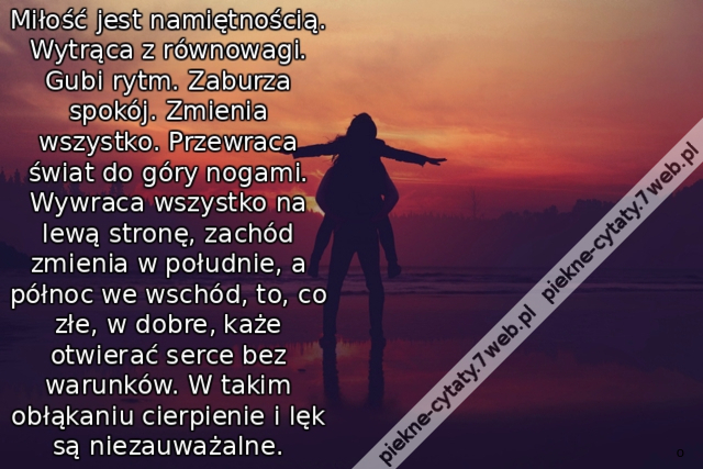 Miłość jest namiętnością. Wytrąca z równowagi. Gubi rytm. Zaburza spokój. Zmienia wszystko. Przewraca świat do góry nogami. Wywraca wszystko na lewą stronę, zachód zmienia w południe, a północ we wschód, to, co złe, w dobre, każe otwierać serce bez warunk