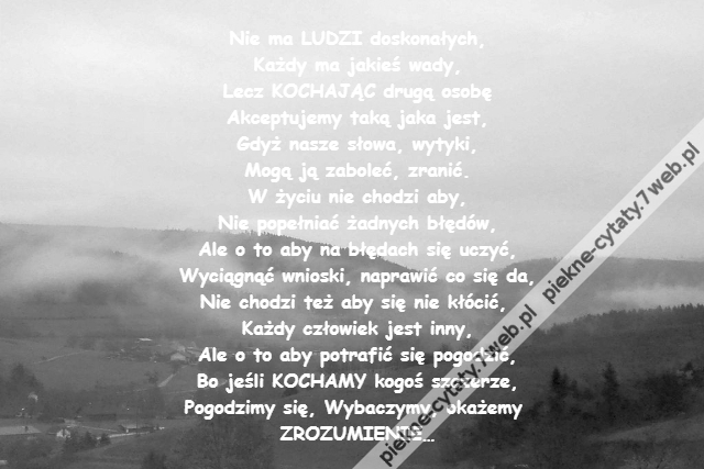 Nie ma LUDZI doskonałych,\r\nKażdy ma jakieś wady,\r\nLecz KOCHAJĄC drugą osobę\r\nAkceptujemy taką jaka jest,\r\nGdyż nasze słowa, wytyki,\r\nMogą ją zaboleć, zranić.\r\nW życiu nie chodzi aby,\r\nNie popełniać żadnych błędów,\r\nAle o to aby na błędach się uczyć,\r\nWyciągnąć wnioski, naprawić co się da,\r\nNie chodzi też aby się nie kłócić, \r\nKażdy człowiek jest inny,\r\nAle o to aby potrafić się pogodzić,\r\nBo jeśli KOCHAMY kogoś szczerze,\r\nPogodzimy się, Wybaczymy, okażemy \r\nZROZUMIENIE…