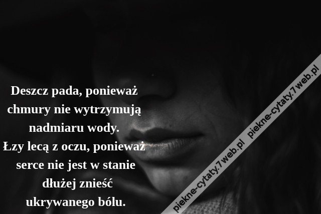 Deszcz pada, ponieważ chmury nie wytrzymują nadmiaru wody. Łzy lecą z oczu, ponieważ serce nie jest w stanie dłużej znieśćukrywanego bólu.