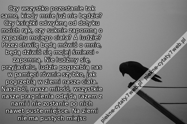 Czy wszystko pozostanie tak samo, kiedy mnie już nie będzie? Czy książki odwykną od dotyku moich rąk, czy suknie zapomną o zapachu mojego ciała? A ludzie? Przez chwilę będą mówić o mnie, będą dziwić się mojej śmierci - zapomną. Nie łudźmy się, przyjacielu