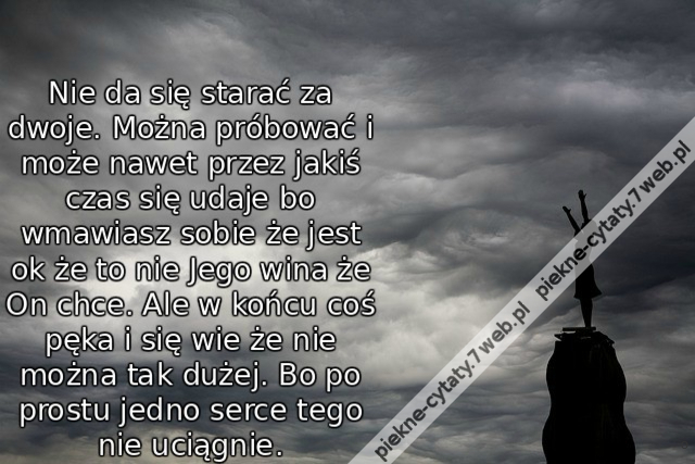 Nie da się starać za dwoje. Można próbować i może nawet przez jakiś czas się udaje bo wmawiasz sobie że jest ok że to nie Jego wina że On chce. Ale w końcu coś pęka i się wie że nie można tak dużej. Bo po prostu jedno serce tego nie uciągnie.