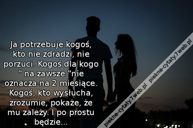 Ja potrzebuje kogoś, kto nie zdradzi, nie porzuci. Kogoś, dla kogo " na zawsze" nie oznacza na 2 miesiące. Kogoś, kto wysłucha, zrozumie, pokaże, że mu zależy. I po prostu będzie...