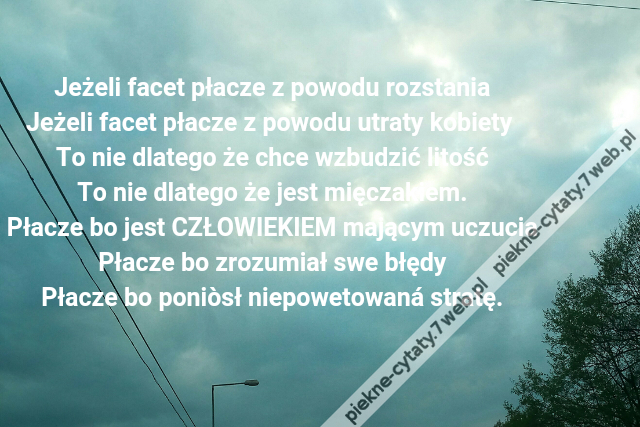 Jeżeli facet płacze z powodu rozstania\r\nJeżeli facet płacze z powodu utraty kobiety \r\nTo nie dlatego że chce wzbudzić litość\r\nTo nie dlatego że jest mięczakiem.\r\nPłacze bo jest CZŁOWIEKIEM mającym uczucia\r\nPłacze bo zrozumiał swe błędy\r\nPłacze bo poniòsł niepowetowaná stratę.