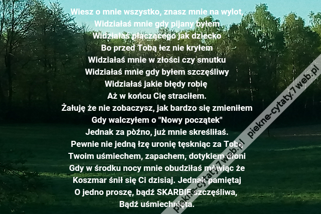 Wiesz o mnie wszystko, znasz mnie na wylot,\r\nWidziałaś mnie gdy pijany byłem\r\nWidziałaś płaczącego jak dziecko\r\nBo przed Tobą łez nie kryłem\r\nWidziałaś mnie w złości czy smutku\r\nWidziałaś mnie gdy byłem szczęśliwy\r\nWidziałaś jakie błędy robię \r\nAż w końcu Cię straciłem.\r\nŻałuję że nie zobaczysz, jak bardzo się zmieniłem\r\nGdy walczyłem o "Nowy początek"\r\nJednak za pòźno, już mnie skreśliłaś.\r\nPewnie nie jedną łzę uronię tęskniąc za Tobą\r\nTwoim uśmiechem, zapachem, dotykiem dłoni\r\nGdy w środku nocy mnie obudziłaś mòwiąc że\r\nKoszmar śnił się Ci dzisiaj. Jednak pamiętaj\r\nO jedno proszę, bądź SKARBIE szczęśliwa, \r\nBądź uśmiechnięta.