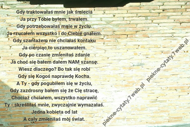 Gdy traktowałaś mnie jak śmiecia\r\nJa przy Tobie byłem, trwałem.\r\nGdy potrzebowałaś mnie w życiu.\r\nJa rzucałem wszystko i do Ciebie gnałem.\r\nGdy szantażem nie chciałaś kontaku\r\nJa cierpiąc to uszanowałem.\r\nGdy po czasie zmieniłaś zdanie\r\nJa choć się bałem dałem NAM szansę.\r\nWiesz dlaczego? Bo tak się robi\r\nGdy się Kogoś naprawdę Kocha.\r\nA Ty - gdy pogubiłem się w życiu,\r\nGdy zazdrosny bałem się że Cię stracę,\r\nChociaż chciałem, wszystko naprawić\r\nTy - skreśliłaś mnie, zwyczajnie wymazałaś.\r\nJedna kobieta od lat\r\nA cały zmieniłaś mòj świat.