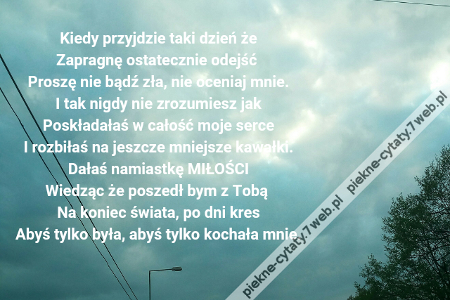 Kiedy przyjdzie taki dzień że\r\nZapragnę ostatecznie odejść \r\nProszę nie bądź zła, nie oceniaj mnie.\r\nI tak nigdy nie zrozumiesz jak\r\nPoskładałaś w całość moje serce\r\nI rozbiłaś na jeszcze mniejsze kawałki.\r\nDałaś namiastkę MIŁOŚCI\r\nWiedząc że poszedł bym z Tobą \r\nNa koniec świata, po dni kres\r\nAbyś tylko była, abyś tylko kochała mnie.