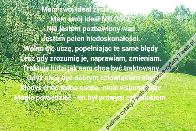 Mam swòj ideał życia, związku,\r\nMam swòj ideał MIŁOŚCI,\r\nNie jestem pozbawiony wad\r\nJestem pełen niedoskonałości.\r\nWolno się uczę, popełniając te same błędy\r\nLecz gdy zrozumię je, naprawiam, zmieniam.\r\nTraktuję ludzi jak sam chcę być traktowany\r\nGdyż chcę być dobrym człowiekiem aby \r\nKiedyś choć jedna osoba, mnie wspominając\r\nMogła powiedzieć - on był prawym człowiekiem.