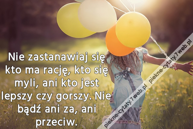 Nie zastanawiaj się kto ma rację, kto się myli, ani kto jest lepszy czy gorszy. Nie bądź ani za, ani przeciw.