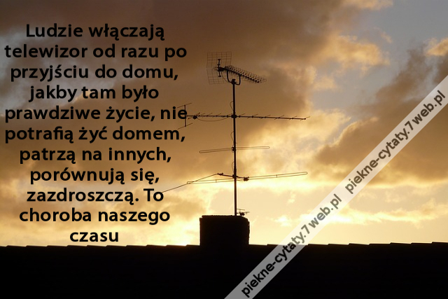 Ludzie włączają telewizor od razu po przyjściu do domu, jakby tam było prawdziwe życie, nie potrafią żyć domem, patrzą na innych, porównują się, zazdroszczą. To choroba naszego czasu