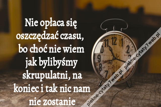 Nie opłaca się oszczędzać czasu, bo choć nie wiem jak bylibyśmy skrupulatni, na koniec i tak nic nam nie zostanie