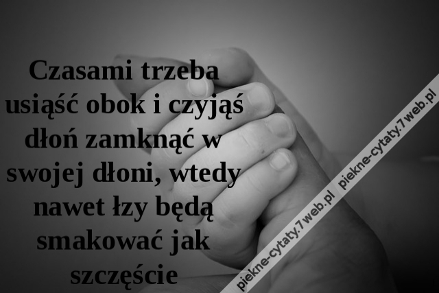 Czasami trzeba usiąść obok i czyjąś dłoń zamknąć w swojej dłoni, wtedy nawet łzy będą smakować jak szczęście