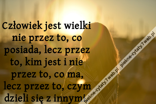 Człowiek jest wielki nie przez to, co posiada, lecz przez to, kim jest i nie przez to, co ma, lecz przez to, czym dzieli się z innymi.