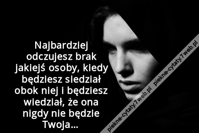 Najbardziej odczujesz brak jakiejś osoby, kiedy będziesz siedział obok niej i będziesz wiedział, że ona nigdy nie będzie Twoja…