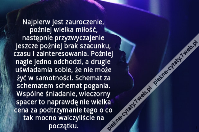 Najpierw jest zauroczenie, poźniej wielka miłość, następnie przyzwyczajenie jeszcze poźniej brak szacunku, czasu i zainteresowania. Poźniej nagle jedno odchodzi, a drugie uświadamia sobie, że nie może żyć w samotności. Schemat za schematem schemat pogania