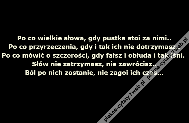 Po co wielkie słowa, gdy pustka stoi za nimi..Po co przyrzeczenia, gdy i tak ich nie dotrzymasz..Po co mówić o szczerości, gdy fałsz i obłuda i tak lśni..Słów nie zatrzymasz, nie zawrócisz..Ból po nich zostanie, nie zagoi ich czas...