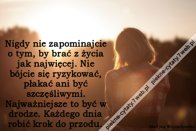 Nigdy nie zapominajcie o tym, by brać z życia jak najwięcej. Nie bójcie się ryzykować, płakać ani być szczęśliwymi. Najważniejsze to być w drodze. Każdego dnia robić krok do przodu.