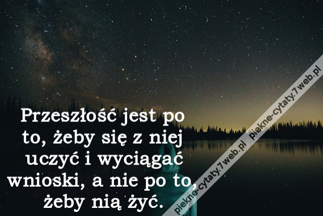 Przeszłość jest po to, żeby się z niej uczyć i wyciągać wnioski, a nie po to, żeby nią żyć.