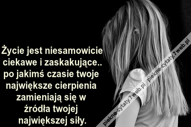 Życie jest niesamowicie ciekawe i zaskakujące.. po jakimś czasie twoje największe cierpienia zamieniają się w źródła twojej największej siły.