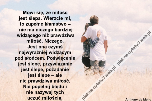 Mówi się, że miłość jest śle­pa. Wie­rzcie mi, to zu­pełne kłam­stwo – nie ma nicze­go bar­dziej widzące­go niż praw­dzi­wa miłość. Nicze­go. Jest ona czymś naj­wy­raźniej widzącym pod słońcem. Poświęce­nie jest śle­pe, przy­wiąza­nie jest śle­pe, pożąda­