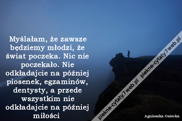 Myślałam, że zawsze będziemy młodzi, że świat poczeka. Nic nie poczekało. Nie odkładajcie na później piosenek, egzaminów, dentysty, a przede wszystkim nie odkładajcie na później miłości