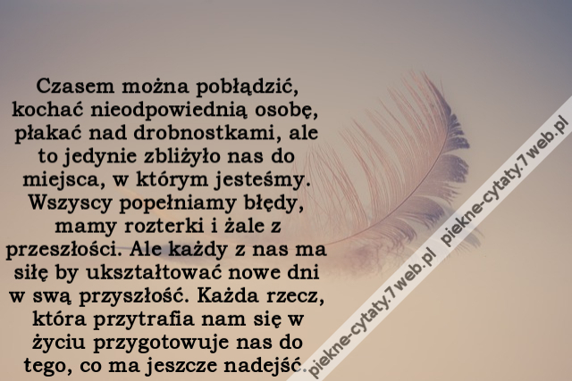 Czasem można pobłądzić, kochać nieodpowiednią osobę, płakać nad drobnostkami, ale to jedynie zbliżyło nas do miejsca, w którym jesteśmy. Wszyscy popełniamy błędy, mamy rozterki i żale z przeszłości. Ale każdy z nas ma siłę by ukształtować nowe dni w swą p