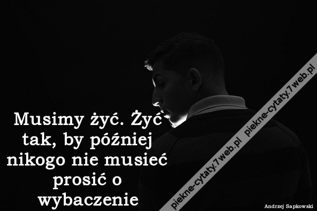 Musimy żyć. Żyć tak, by później nikogo nie musieć prosić o wybaczenie