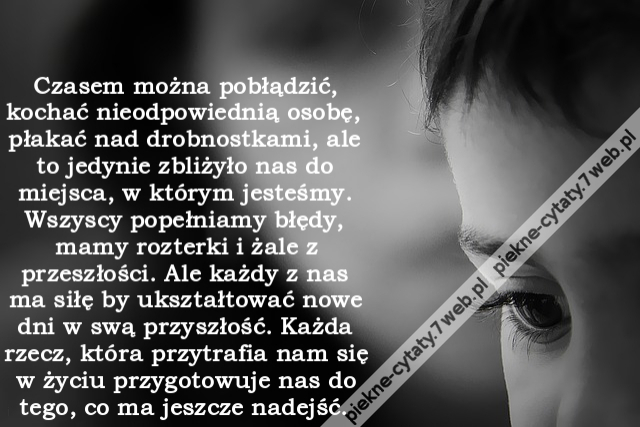 Czasem można pobłądzić, kochać nieodpowiednią osobę, płakać nad drobnostkami, ale to jedynie zbliżyło nas do miejsca, w którym jesteśmy. Wszyscy popełniamy błędy, mamy rozterki i żale z przeszłości. Ale każdy z nas ma siłę by ukształtować nowe dni w swą p