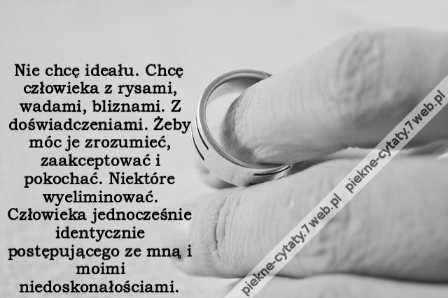 Nie chcę ideału. Chcę człowieka z rysami, wadami, bliznami. Z doświadczeniami. Żeby móc je zrozumieć, zaakceptować i pokochać. Niektóre wyeliminować. Człowieka jednocześnie identycznie postępującego ze mną i moimi niedoskonałościami.