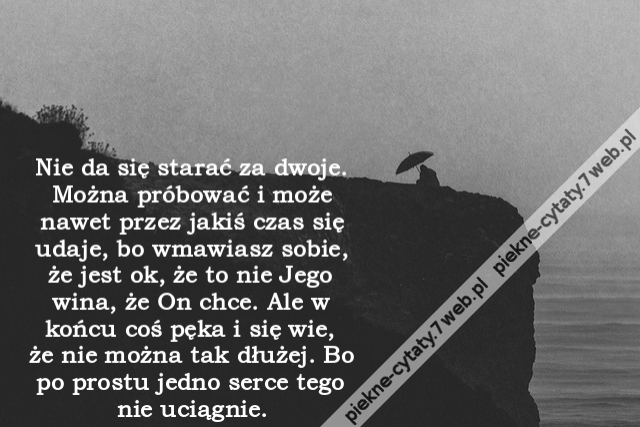 Nie da się starać za dwoje. Można próbować i może nawet przez jakiś czas się udaje, bo wmawiasz sobie, że jest ok, że to nie Jego wina, że On chce. Ale w końcu coś pęka i się wie, że nie można tak dłużej. Bo po prostu jedno serce tego nie uciągnie.