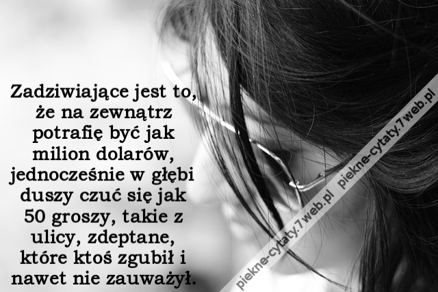 Zadziwiające jest to, że na zewnątrz potrafię być jak milion dolarów, jednocześnie w głębi duszy czuć się jak 50 groszy, takie z ulicy, zdeptane, które ktoś zgubił i nawet nie zauważył.