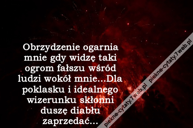 Obrzydzenie ogarnia mnie gdy widzę taki ogrom fałszu wśród ludzi wokół mnie...Dla poklasku i idealnego wizerunku skłonni duszę diabłu zaprzedać...