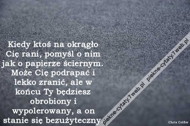 Kiedy ktoś na okrągło Cię rani, pomyśl o nim jak o papierze ściernym. Może Cię podrapać i lekko zranić, ale w końcu Ty będziesz obrobiony i wypolerowany, a on stanie się bezużyteczny.