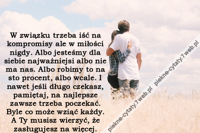 W związku trzeba iść na kompromisy ale w miłości nigdy. Albo jesteśmy dla siebie najważniejsi albo nie ma nas. Albo robimy to na sto procent, albo wcale. I nawet jeśli długo czekasz, pamiętaj, na najlepsze zawsze trzeba poczekać. Byle co może wziąć każdy.