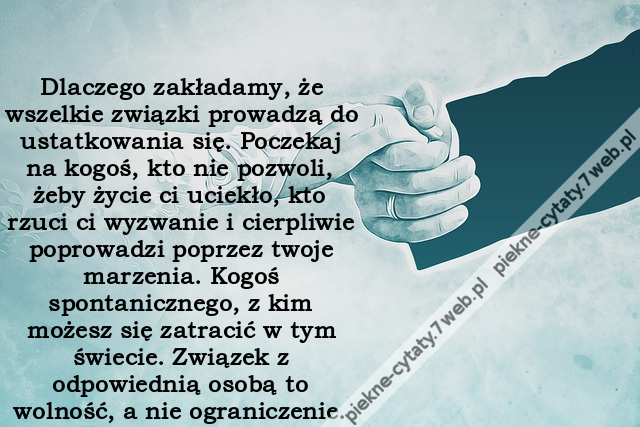 Dlaczego zakładamy, że wszelkie związki prowadzą do ustatkowania się. Poczekaj na kogoś, kto nie pozwoli, żeby życie ci uciekło, kto rzuci ci wyzwanie i cierpliwie poprowadzi poprzez twoje marzenia. Kogoś spontanicznego, z kim możesz się zatracić w tym św