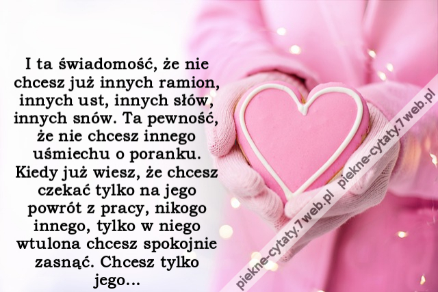 I ta świadomość, że nie chcesz już innych ramion, innych ust, innych słów, innych snów. Ta pewność, że nie chcesz innego uśmiechu o poranku. Kiedy już wiesz, że chcesz czekać tylko na jego powrót z pracy, nikogo innego, tylko w niego wtulona chcesz spokoj