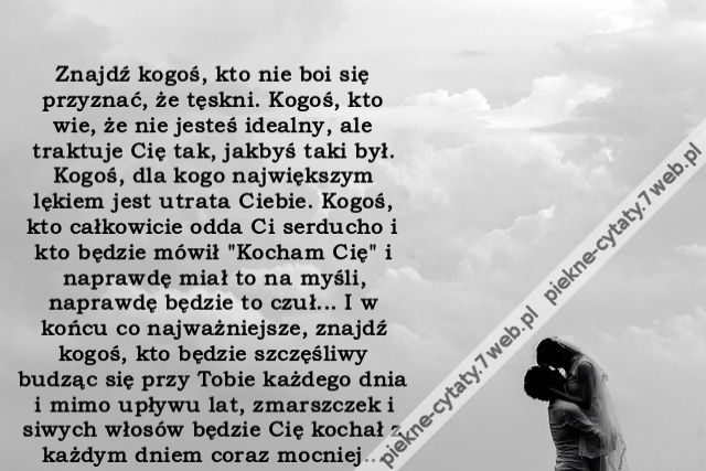 Znajdź kogoś, kto nie boi się przyznać, że tęskni. Kogoś, kto wie, że nie jesteś idealny, ale traktuje Cię tak, jakbyś taki był. Kogoś, dla kogo największym lękiem jest utrata Ciebie. Kogoś, kto całkowicie odda Ci serducho i kto będzie mówił "Kocham Cię"