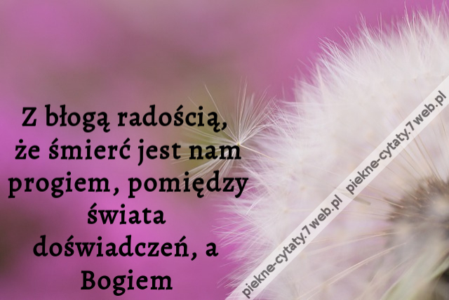 Z błogą radością, że śmierć jest nam progiem, pomiędzy świata doświadczeń, a Bogiem