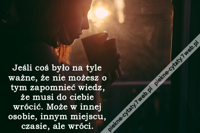 Jeśli coś było na tyle ważne, że nie możesz o tym zapomnieć wiedz, że musi do ciebie wrócić. Może w innej osobie, innym miejscu, czasie, ale wróci.