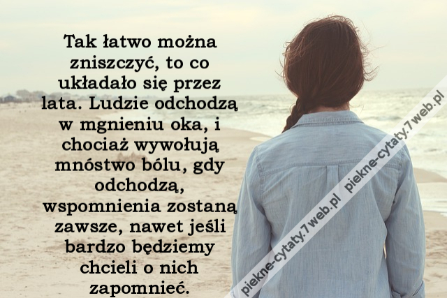 Tak łatwo można zniszczyć, to co układało się przez lata. Ludzie odchodzą w mgnieniu oka, i chociaż wywołują mnóstwo bólu, gdy odchodzą, wspomnienia zostaną zawsze, nawet jeśli bardzo będziemy chcieli o nich zapomnieć.